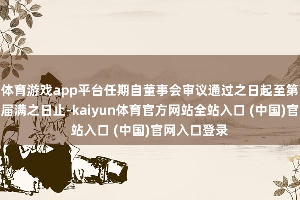 体育游戏app平台任期自董事会审议通过之日起至第六届董事会届满之日止-kaiyun体育官方网站全站入口 (中国)官网入口登录