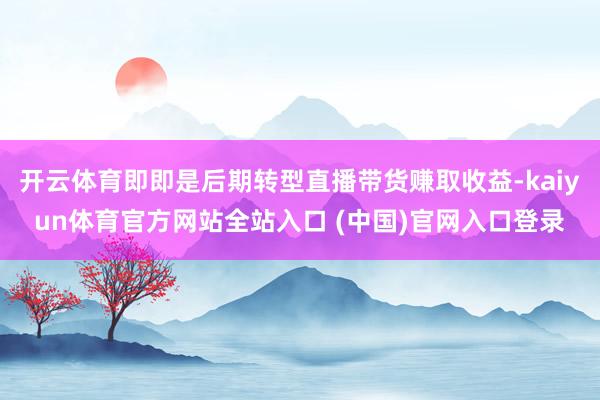 开云体育即即是后期转型直播带货赚取收益-kaiyun体育官方网站全站入口 (中国)官网入口登录