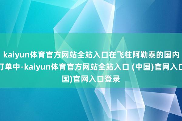 kaiyun体育官方网站全站入口在飞往阿勒泰的国内机票订单中-kaiyun体育官方网站全站入口 (中国)官网入口登录