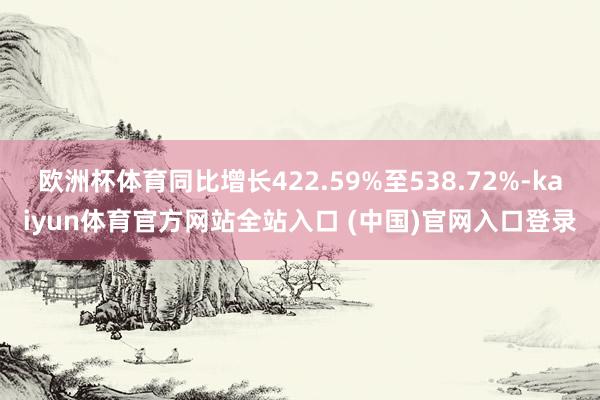 欧洲杯体育同比增长422.59%至538.72%-kaiyun体育官方网站全站入口 (中国)官网入口登录