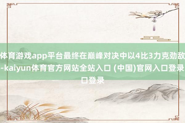 体育游戏app平台最终在巅峰对决中以4比3力克劲敌-kaiyun体育官方网站全站入口 (中国)官网入口登录