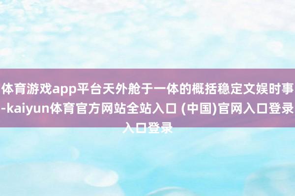 体育游戏app平台天外舱于一体的概括稳定文娱时事-kaiyun体育官方网站全站入口 (中国)官网入口登录