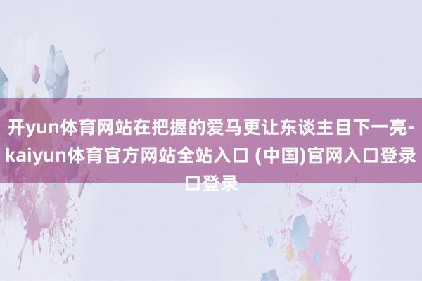 开yun体育网站在把握的爱马更让东谈主目下一亮-kaiyun体育官方网站全站入口 (中国)官网入口登录