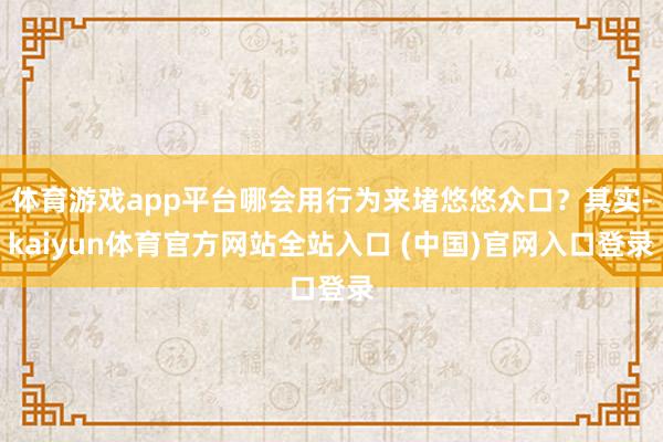 体育游戏app平台哪会用行为来堵悠悠众口？其实-kaiyun体育官方网站全站入口 (中国)官网入口登录