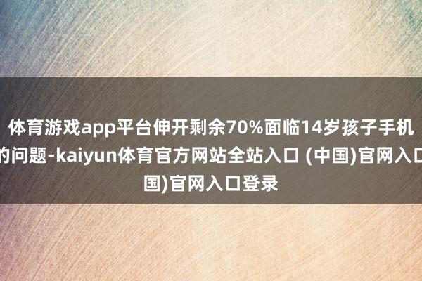 体育游戏app平台伸开剩余70%面临14岁孩子手机上瘾的问题-kaiyun体育官方网站全站入口 (中国)官网入口登录