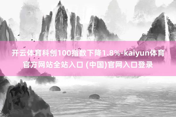 开云体育科创100指数下降1.8%-kaiyun体育官方网站全站入口 (中国)官网入口登录