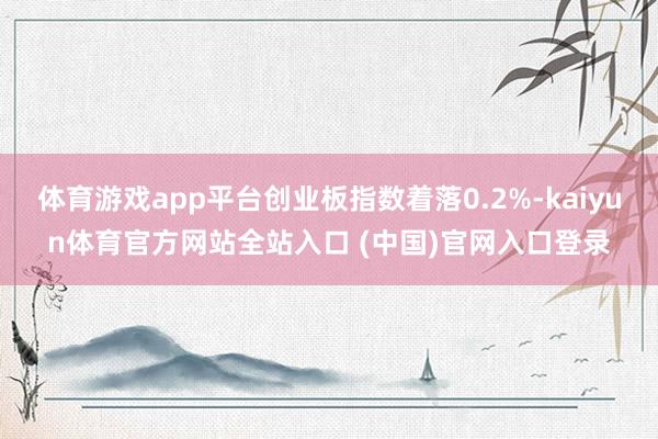 体育游戏app平台创业板指数着落0.2%-kaiyun体育官方网站全站入口 (中国)官网入口登录