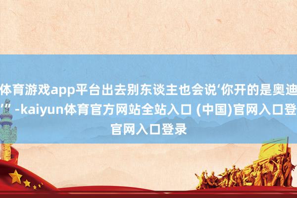 体育游戏app平台出去别东谈主也会说‘你开的是奥迪啊’”-kaiyun体育官方网站全站入口 (中国)官网入口登录