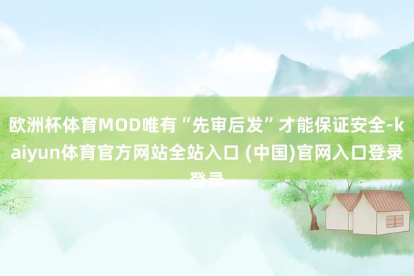 欧洲杯体育MOD唯有“先审后发”才能保证安全-kaiyun体育官方网站全站入口 (中国)官网入口登录