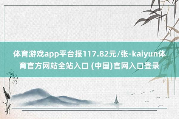 体育游戏app平台报117.82元/张-kaiyun体育官方网站全站入口 (中国)官网入口登录