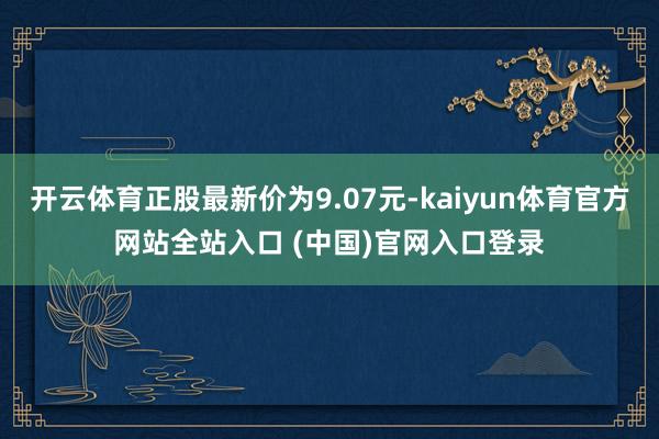 开云体育正股最新价为9.07元-kaiyun体育官方网站全站入口 (中国)官网入口登录