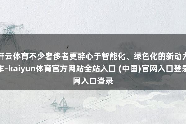 开云体育不少奢侈者更醉心于智能化、绿色化的新动力车-kaiyun体育官方网站全站入口 (中国)官网入口登录