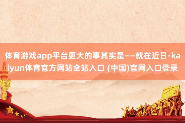 体育游戏app平台更大的事其实是——就在近日-kaiyun体育官方网站全站入口 (中国)官网入口登录
