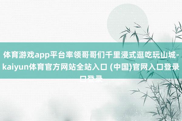 体育游戏app平台率领哥哥们千里浸式逛吃玩山城-kaiyun体育官方网站全站入口 (中国)官网入口登录
