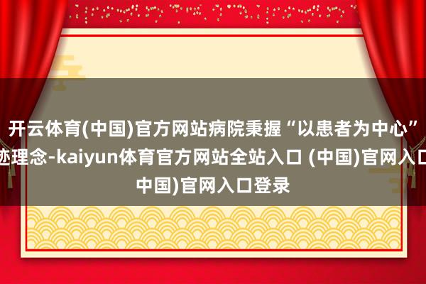开云体育(中国)官方网站病院秉握“以患者为中心”的奇迹理念-kaiyun体育官方网站全站入口 (中国)官网入口登录