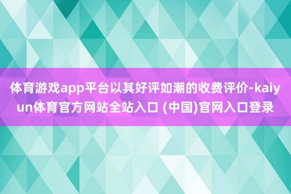 体育游戏app平台以其好评如潮的收费评价-kaiyun体育官方网站全站入口 (中国)官网入口登录