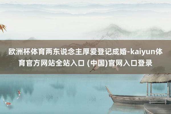 欧洲杯体育两东说念主厚爱登记成婚-kaiyun体育官方网站全站入口 (中国)官网入口登录