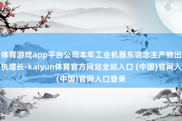 体育游戏app平台公司本年工业机器东说念主产物出货量保执增长-kaiyun体育官方网站全站入口 (中国)官网入口登录