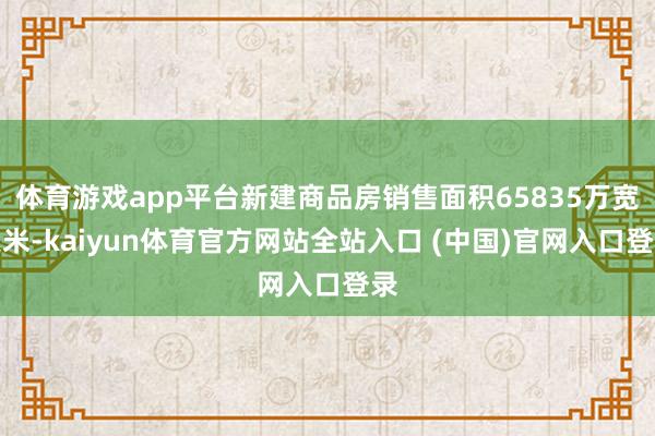 体育游戏app平台新建商品房销售面积65835万宽泛米-kaiyun体育官方网站全站入口 (中国)官网入口登录