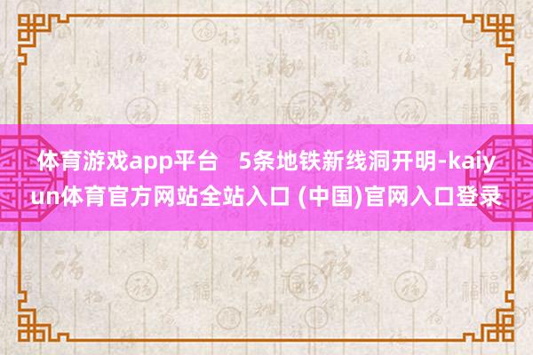 体育游戏app平台 5条地铁新线洞开明-kaiyun体育官方网站全站入口 (中国)官网入口登录