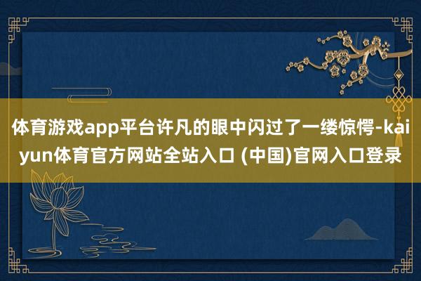 体育游戏app平台许凡的眼中闪过了一缕惊愕-kaiyun体育官方网站全站入口 (中国)官网入口登录