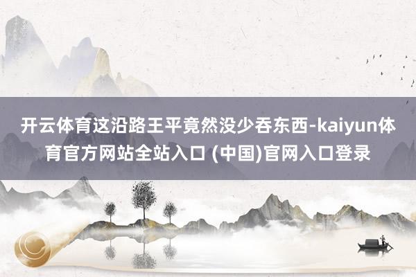 开云体育这沿路王平竟然没少吞东西-kaiyun体育官方网站全站入口 (中国)官网入口登录