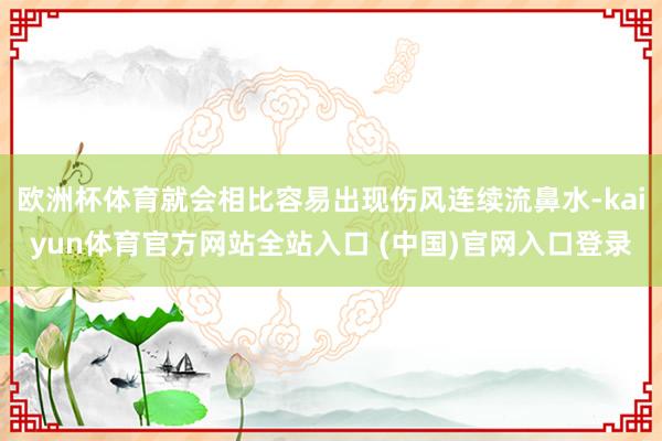欧洲杯体育就会相比容易出现伤风连续流鼻水-kaiyun体育官方网站全站入口 (中国)官网入口登录