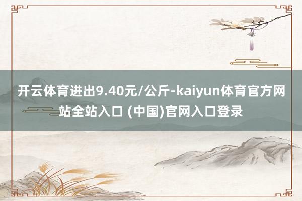 开云体育进出9.40元/公斤-kaiyun体育官方网站全站入口 (中国)官网入口登录