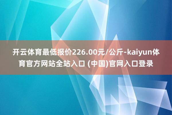 开云体育最低报价226.00元/公斤-kaiyun体育官方网站全站入口 (中国)官网入口登录