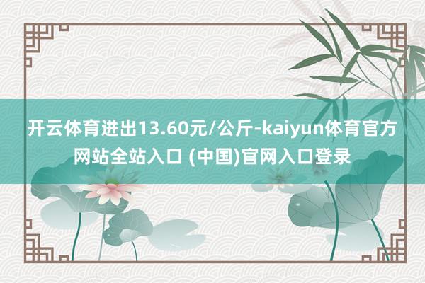 开云体育进出13.60元/公斤-kaiyun体育官方网站全站入口 (中国)官网入口登录