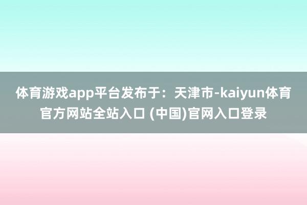 体育游戏app平台发布于：天津市-kaiyun体育官方网站全站入口 (中国)官网入口登录