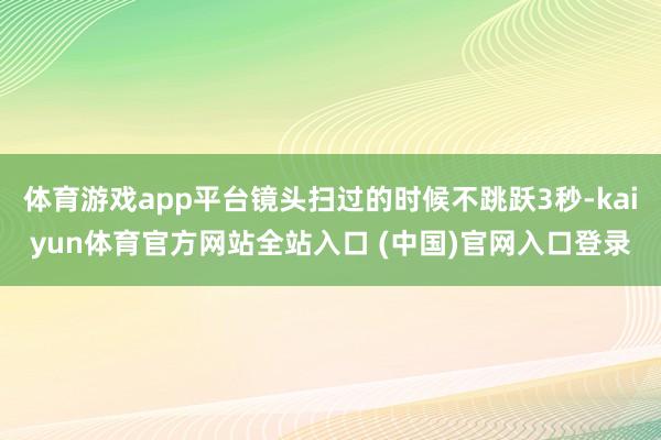 体育游戏app平台镜头扫过的时候不跳跃3秒-kaiyun体育官方网站全站入口 (中国)官网入口登录