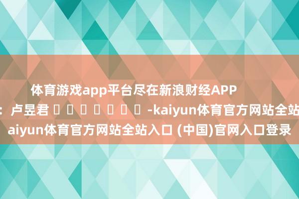 体育游戏app平台尽在新浪财经APP            						包袱裁剪：卢昱君 							-kaiyun体育官方网站全站入口 (中国)官网入口登录