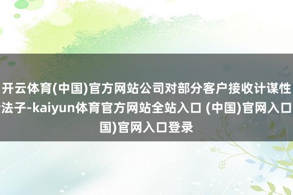 开云体育(中国)官方网站公司对部分客户接收计谋性降价法子-kaiyun体育官方网站全站入口 (中国)官网入口登录