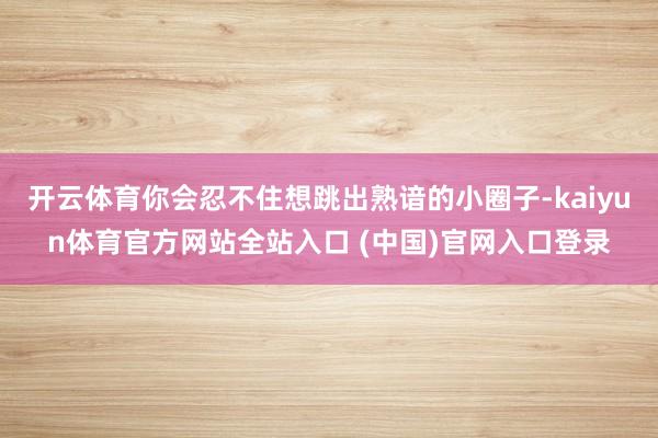 开云体育你会忍不住想跳出熟谙的小圈子-kaiyun体育官方网站全站入口 (中国)官网入口登录