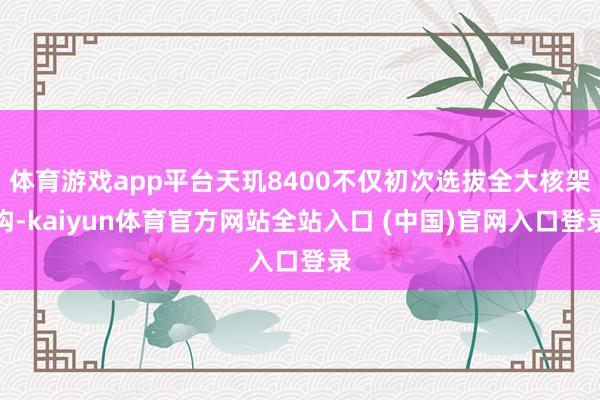 体育游戏app平台天玑8400不仅初次选拔全大核架构-kaiyun体育官方网站全站入口 (中国)官网入口登录