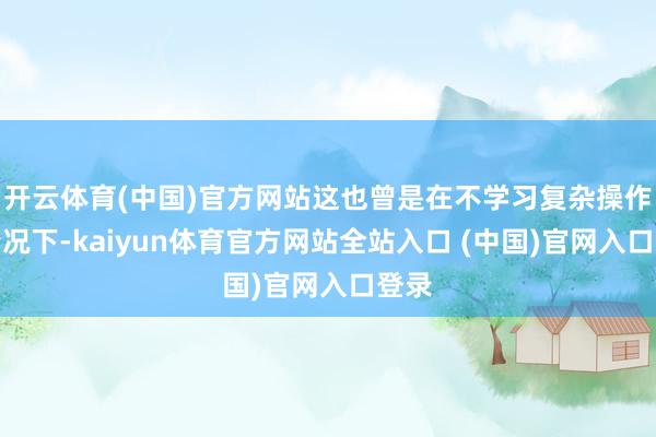 开云体育(中国)官方网站这也曾是在不学习复杂操作的情况下-kaiyun体育官方网站全站入口 (中国)官网入口登录