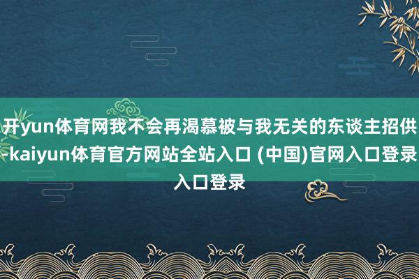 开yun体育网我不会再渴慕被与我无关的东谈主招供-kaiyun体育官方网站全站入口 (中国)官网入口登录