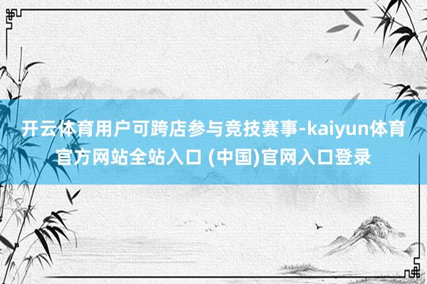 开云体育用户可跨店参与竞技赛事-kaiyun体育官方网站全站入口 (中国)官网入口登录