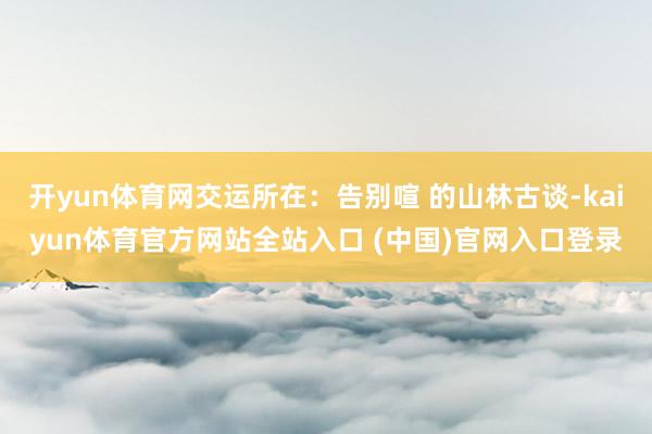 开yun体育网交运所在：告别喧 的山林古谈-kaiyun体育官方网站全站入口 (中国)官网入口登录