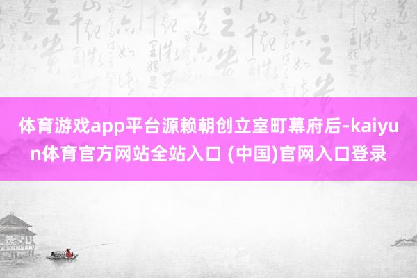 体育游戏app平台源赖朝创立室町幕府后-kaiyun体育官方网站全站入口 (中国)官网入口登录