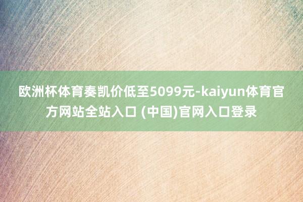欧洲杯体育奏凯价低至5099元-kaiyun体育官方网站全站入口 (中国)官网入口登录