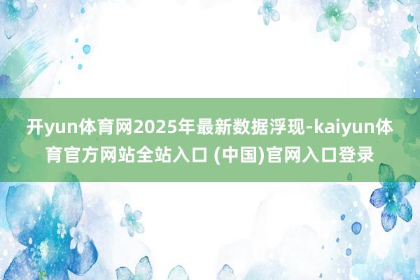开yun体育网2025年最新数据浮现-kaiyun体育官方网站全站入口 (中国)官网入口登录