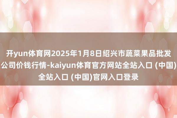 开yun体育网2025年1月8日绍兴市蔬菜果品批发走动商场有限公司价钱行情-kaiyun体育官方网站全站入口 (中国)官网入口登录