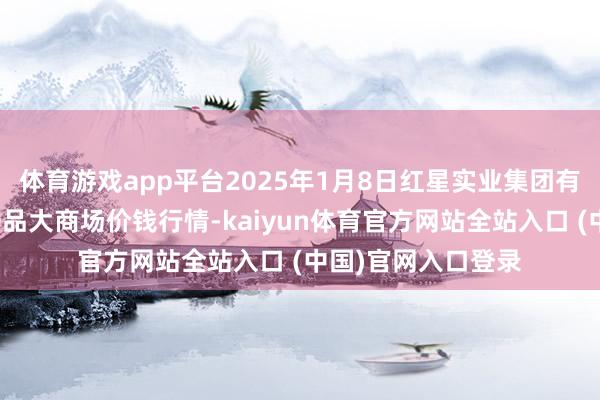 体育游戏app平台2025年1月8日红星实业集团有限公司红星农副居品大商场价钱行情-kaiyun体育官方网站全站入口 (中国)官网入口登录
