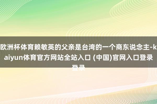 欧洲杯体育赖敏英的父亲是台湾的一个商东说念主-kaiyun体育官方网站全站入口 (中国)官网入口登录
