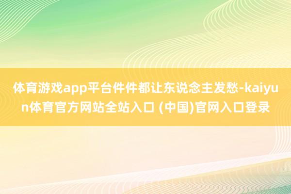 体育游戏app平台件件都让东说念主发愁-kaiyun体育官方网站全站入口 (中国)官网入口登录