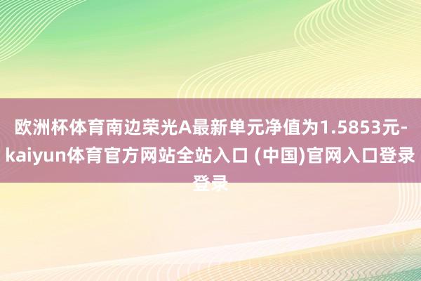 欧洲杯体育南边荣光A最新单元净值为1.5853元-kaiyun体育官方网站全站入口 (中国)官网入口登录