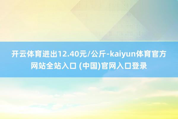 开云体育进出12.40元/公斤-kaiyun体育官方网站全站入口 (中国)官网入口登录
