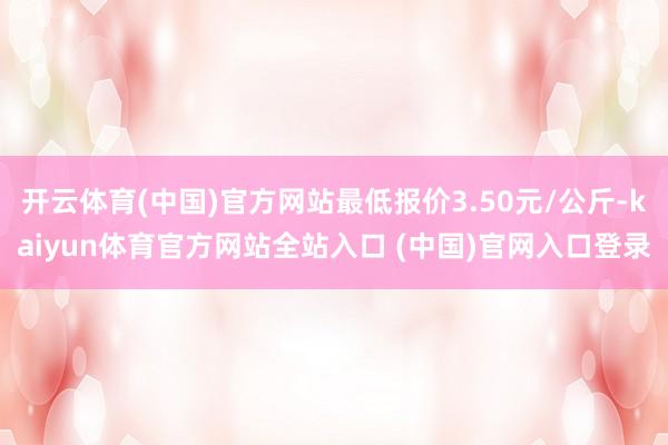 开云体育(中国)官方网站最低报价3.50元/公斤-kaiyun体育官方网站全站入口 (中国)官网入口登录
